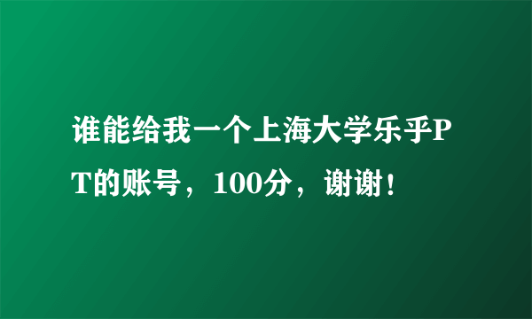 谁能给我一个上海大学乐乎PT的账号，100分，谢谢！