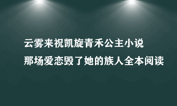 云雾来祝凯旋青禾公主小说 那场爱恋毁了她的族人全本阅读
