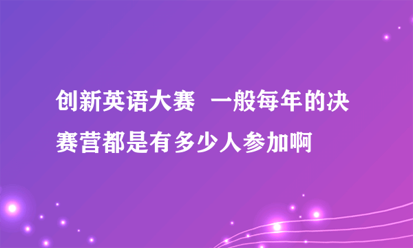 创新英语大赛  一般每年的决赛营都是有多少人参加啊