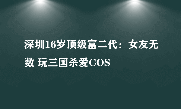 深圳16岁顶级富二代：女友无数 玩三国杀爱COS