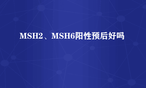 MSH2、MSH6阳性预后好吗