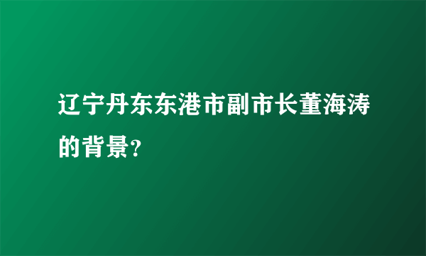 辽宁丹东东港市副市长董海涛的背景？