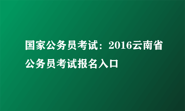国家公务员考试：2016云南省公务员考试报名入口