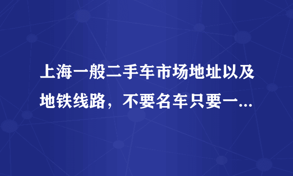 上海一般二手车市场地址以及地铁线路，不要名车只要一般的车，急求急急急急急急急急急急！！