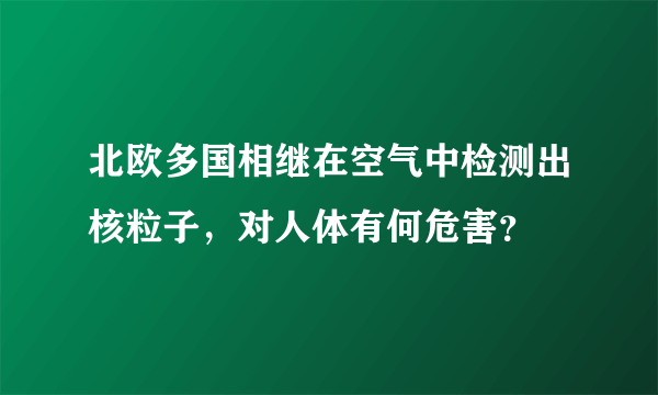 北欧多国相继在空气中检测出核粒子，对人体有何危害？