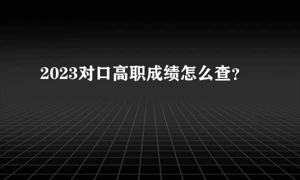 2023对口高职成绩怎么查？