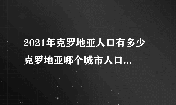 2021年克罗地亚人口有多少 克罗地亚哪个城市人口最多 克罗地亚十大人口城市