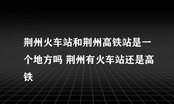 荆州火车站和荆州高铁站是一个地方吗 荆州有火车站还是高铁
