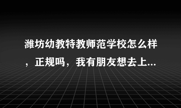 潍坊幼教特教师范学校怎么样，正规吗，我有朋友想去上。哪位大哥知道？求助 急 急！！