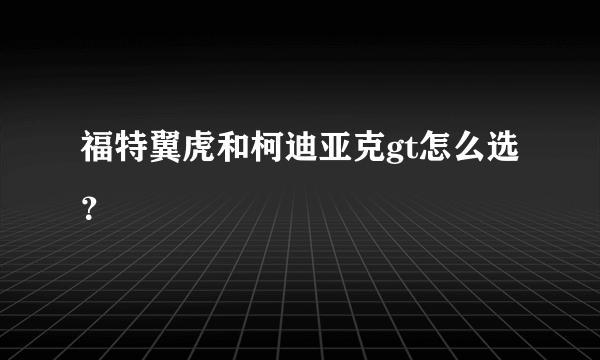 福特翼虎和柯迪亚克gt怎么选？