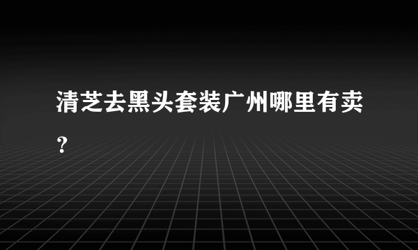 清芝去黑头套装广州哪里有卖？