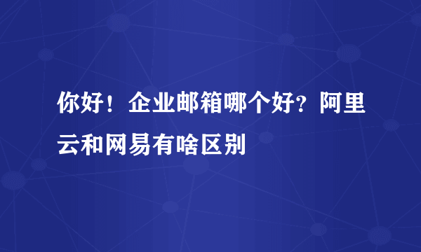 你好！企业邮箱哪个好？阿里云和网易有啥区别