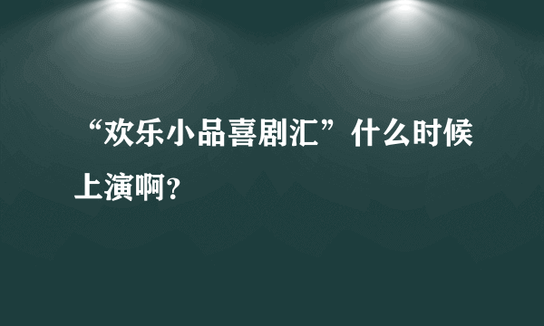 “欢乐小品喜剧汇”什么时候上演啊？