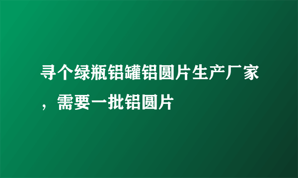 寻个绿瓶铝罐铝圆片生产厂家，需要一批铝圆片