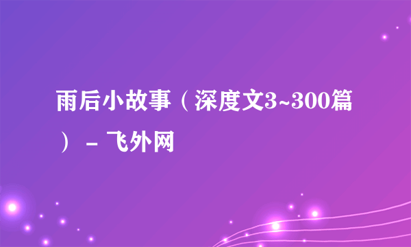 雨后小故事（深度文3~300篇） - 飞外网