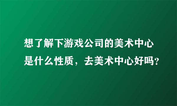 想了解下游戏公司的美术中心是什么性质，去美术中心好吗？