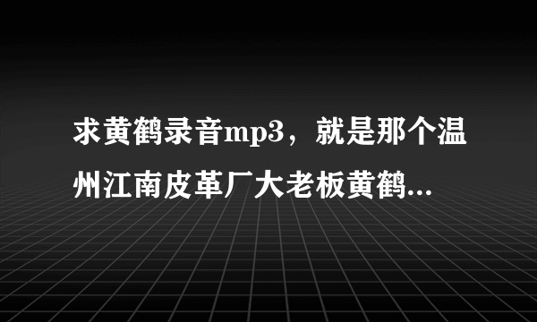 求黄鹤录音mp3，就是那个温州江南皮革厂大老板黄鹤什么什么的