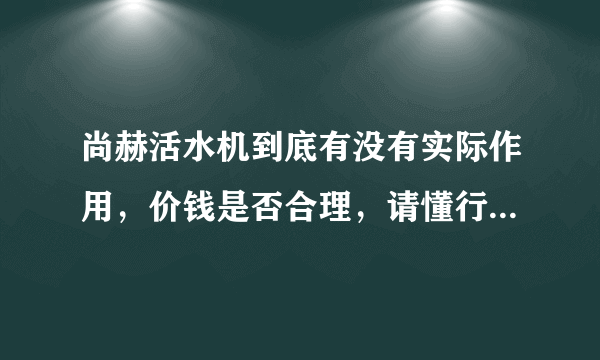 尚赫活水机到底有没有实际作用，价钱是否合理，请懂行的朋友发表下意见，最好有原理阐述。