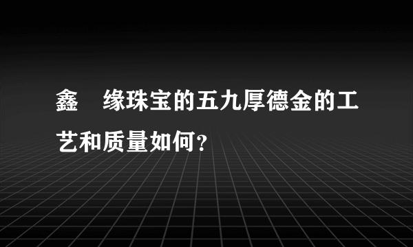 鑫囍缘珠宝的五九厚德金的工艺和质量如何？