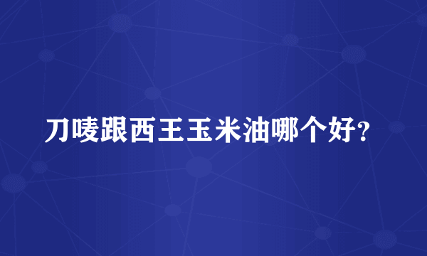 刀唛跟西王玉米油哪个好？