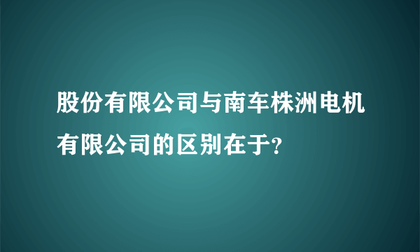 股份有限公司与南车株洲电机有限公司的区别在于？