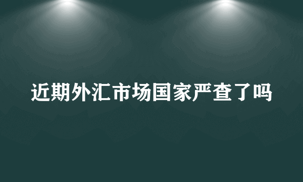 近期外汇市场国家严查了吗