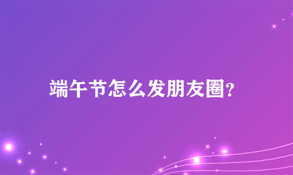 端午节怎么发朋友圈？