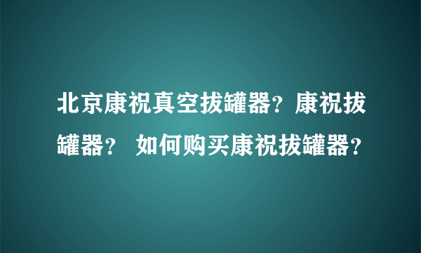 北京康祝真空拔罐器？康祝拔罐器？ 如何购买康祝拔罐器？