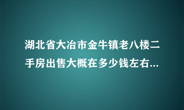 湖北省大冶市金牛镇老八楼二手房出售大概在多少钱左右？？？？