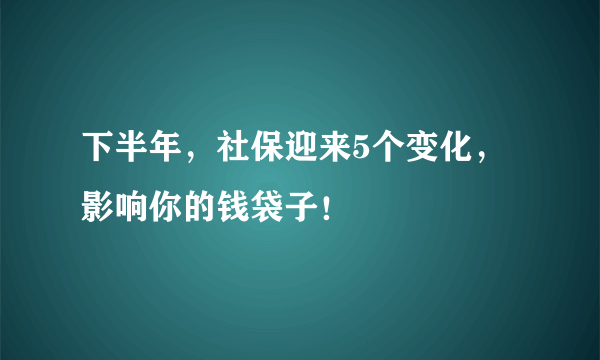 下半年，社保迎来5个变化，影响你的钱袋子！