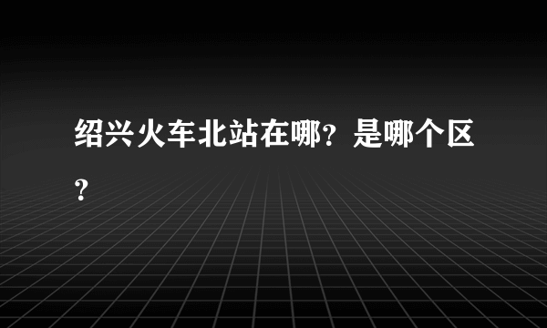 绍兴火车北站在哪？是哪个区？