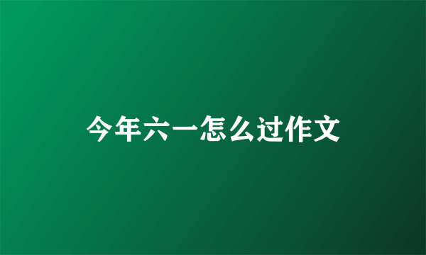 今年六一怎么过作文