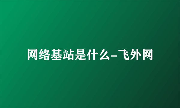 网络基站是什么-飞外网