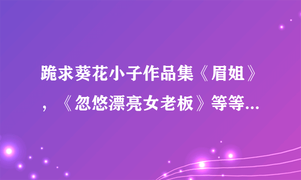 跪求葵花小子作品集《眉姐》，《忽悠漂亮女老板》等等，分虽然不多，真的很需要，有好心人吗 坐等