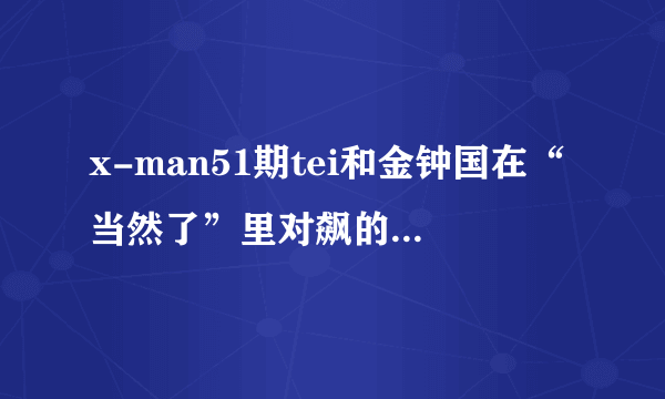 x-man51期tei和金钟国在“当然了”里对飙的歌 最好全都知道