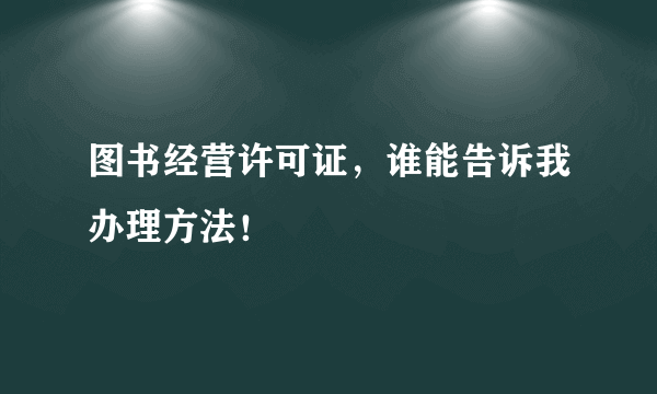 图书经营许可证，谁能告诉我办理方法！