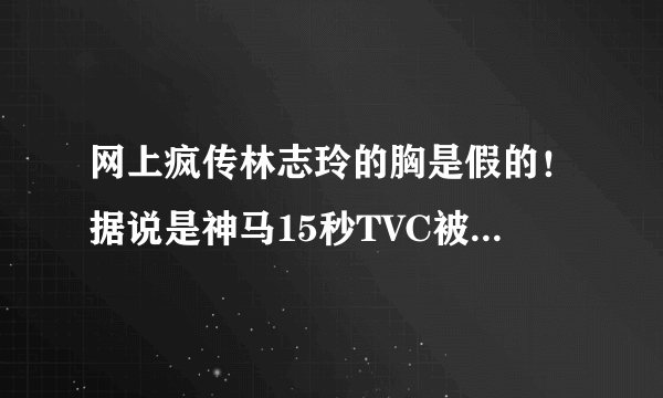 网上疯传林志玲的胸是假的！据说是神马15秒TVC被曝光的？求真相！求科普