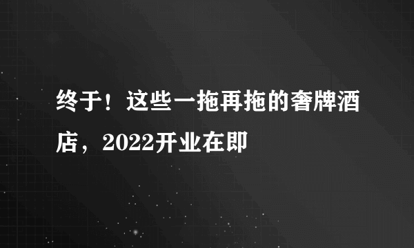 终于！这些一拖再拖的奢牌酒店，2022开业在即