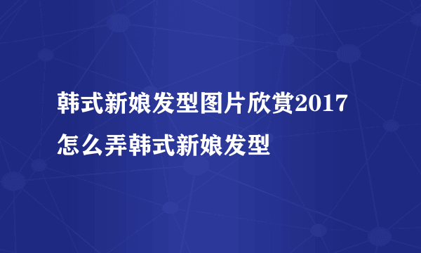 韩式新娘发型图片欣赏2017 怎么弄韩式新娘发型
