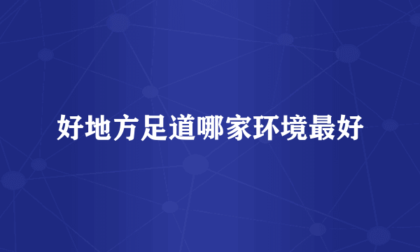 好地方足道哪家环境最好