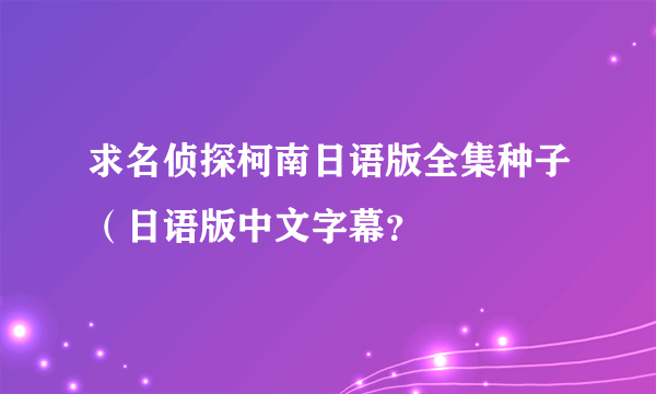 求名侦探柯南日语版全集种子（日语版中文字幕？