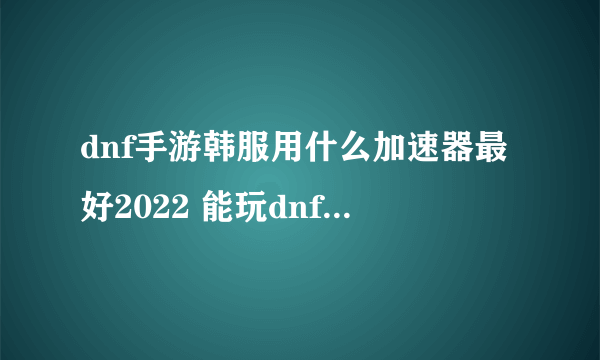 dnf手游韩服用什么加速器最好2022 能玩dnf手游韩服的加速器推荐