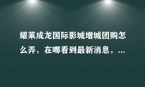 耀莱成龙国际影城增城团购怎么弄，在哪看到最新消息，步骤，顺序，写下来，谢谢