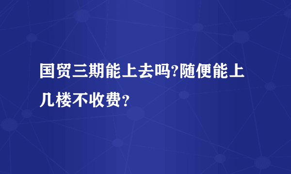 国贸三期能上去吗?随便能上几楼不收费？