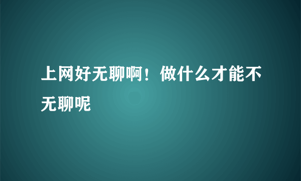 上网好无聊啊！做什么才能不无聊呢