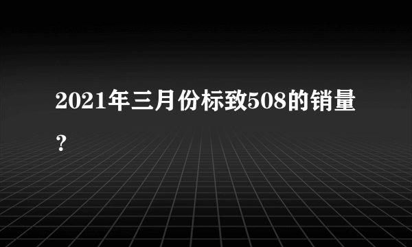 2021年三月份标致508的销量？