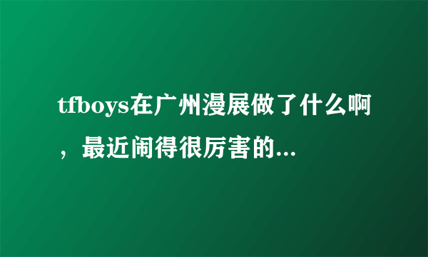 tfboys在广州漫展做了什么啊，最近闹得很厉害的样子。直接说实话就行了，我不是四叶草？
