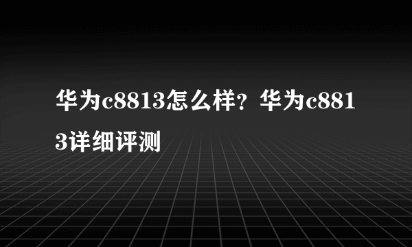 华为c8813怎么样？华为c8813详细评测