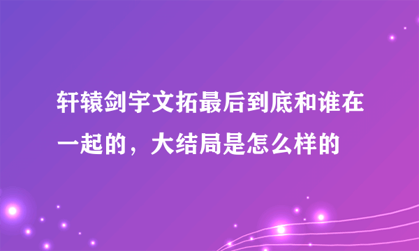 轩辕剑宇文拓最后到底和谁在一起的，大结局是怎么样的