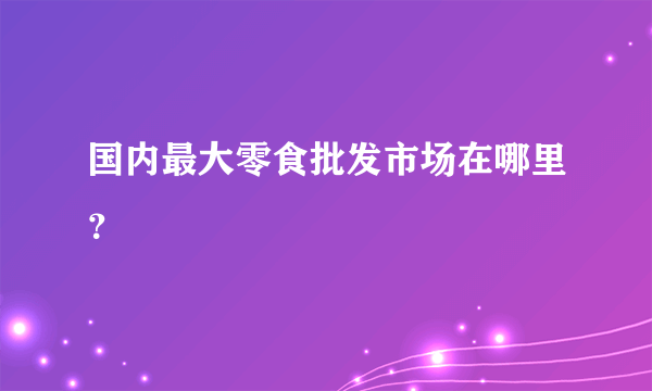 国内最大零食批发市场在哪里？